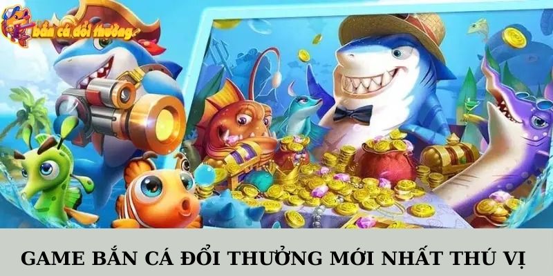 Game bắn cá đổi thưởng mới nhất thú vị được săn đón nhiệt tình